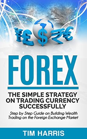 Read Online Forex: The Simple Strategy on Trading Currency Successfully - Step by Step Guide on Building Wealth Trading on the Foreign Exchange Market (Forex Trading, Options Trading, Investing) - Tim Harris | PDF