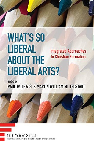 Read What's So Liberal about the Liberal Arts?: Integrated Approaches to Christian Formation (Frameworks: Interdisciplinary Studies for Faith and Learning) - Paul W. Lewis | PDF