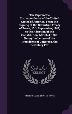 Read The Diplomatic Correspondence of the United States of America, from the Signing of the Definitive Treaty of Peace, 10th September, 1783, to the Adoption of the Constitution, March 4, 1789. Being the Letters of the Presidents of Congress, the Secretary for - U.S. Department of State | ePub
