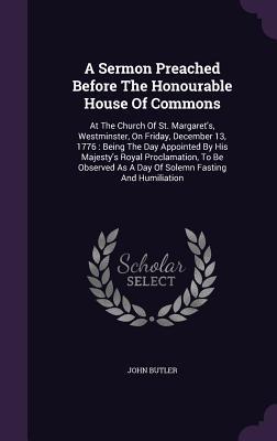 Read Online A Sermon Preached Before the Honourable House of Commons: At the Church of St. Margaret's, Westminster, on Friday, December 13, 1776: Being the Day Appointed by His Majesty's Royal Proclamation, to Be Observed as a Day of Solemn Fasting and Humiliation - John Butler file in PDF