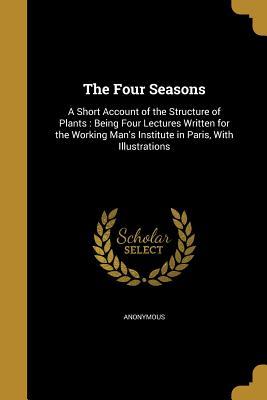 Read Online The Four Seasons: A Short Account of the Structure of Plants: Being Four Lectures Written for the Working Man's Institute in Paris, with Illustrations - Anonymous file in PDF