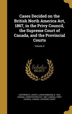 Download Cases Decided on the British North America ACT, 1867, in the Privy Council, the Supreme Court of Canada, and the Provincial Courts; Volume 5 - John R. Cartwright file in PDF