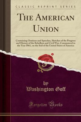 Full Download The American Union: Containing Orations and Speeches, Sketches of the Progress and History of the Rebellion and Civil War, Commenced in the Year 1861, on the Soil of the United States of America (Classic Reprint) - Washington Goff | ePub