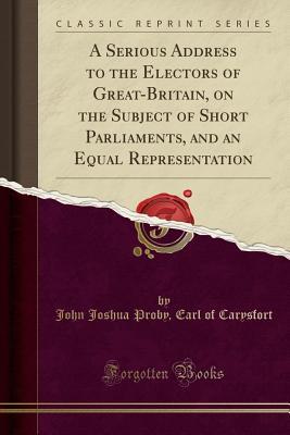 Full Download A Serious Address to the Electors of Great-Britain, on the Subject of Short Parliaments, and an Equal Representation (Classic Reprint) - John Joshua Proby Carysfort | ePub