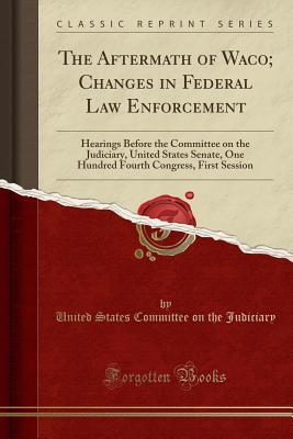 Read The Aftermath of Waco; Changes in Federal Law Enforcement: Hearings Before the Committee on the Judiciary, United States Senate, One Hundred Fourth Congress, First Session (Classic Reprint) - U.S. Senate | ePub