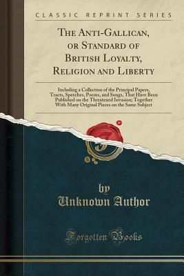 Read Online The Anti-Gallican, or Standard of British Loyalty, Religion and Liberty: Including a Collection of the Principal Papers, Tracts, Speeches, Poems, and Songs, That Have Been Published on the Threatened Invasion; Together with Many Original Pieces on the Sam - Unknown file in ePub