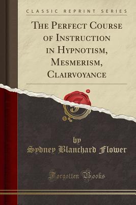Read Online The Perfect Course of Instruction in Hypnotism, Mesmerism, Clairvoyance (Classic Reprint) - Sydney Blanchard Flower | PDF