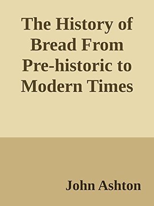 Read Online The History of Bread From Pre-historic to Modern Times (Annoted) - John Ashton | PDF