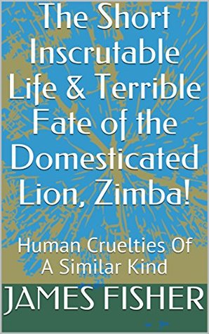 Download The Short Inscrutable Life & Terrible Fate of the Domesticated Lion, Zimba!: Human Cruelties Of A Similar Kind - James Fisher | ePub