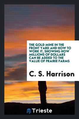 Full Download The Gold Mine in the Front Yard and How to Work It, Showing How Millions of Dollars Can Be Added to the Value of Prairie Farms - C S Harrison | PDF