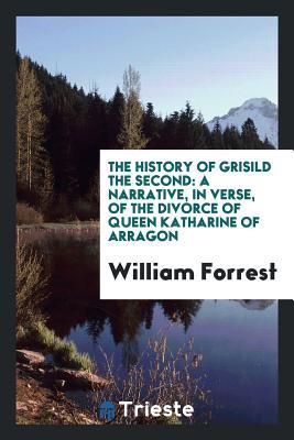 Full Download The History of Grisild the Second: A Narrative, in Verse, of the Divorce of Queen Katharine of Arragon - William Forrest file in ePub