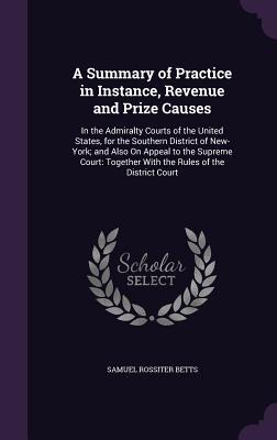 Read A Summary of Practice in Instance, Revenue and Prize Causes: In the Admiralty Courts of the United States, for the Southern District of New-York; And Also on Appeal to the Supreme Court: Together with the Rules of the District Court - Samuel Rossiter Betts | ePub