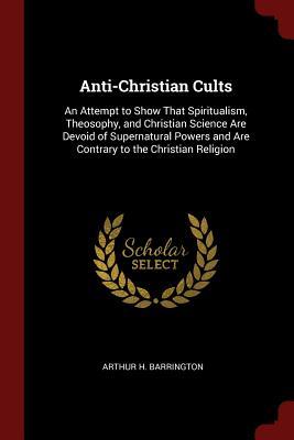 Read Anti-Christian Cults: An Attempt to Show That Spiritualism, Theosophy, and Christian Science Are Devoid of Supernatural Powers and Are Contrary to the Christian Religion - Arthur H. Barrington | ePub