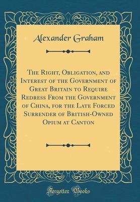 Full Download The Right, Obligation, and Interest of the Government of Great Britain to Require Redress from the Government of China, for the Late Forced Surrender of British-Owned Opium at Canton (Classic Reprint) - Alexander Graham file in ePub