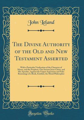 Download The Divine Authority of the Old and New Testament Asserted: With a Particular Vindication of the Character of Moses, and the Prophets, Our Saviour Jesus Christ, and His Apostles, Against the Unjust Aspersions and False Reasonings of a Book, Entitled, the - John Leland | PDF