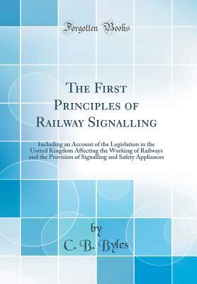 Full Download The First Principles of Railway Signalling: Including an Account of the Legislation in the United Kingdom Affecting the Working of Railways and the Provision of Signalling and Safety Appliances (Classic Reprint) - C B Byles | PDF