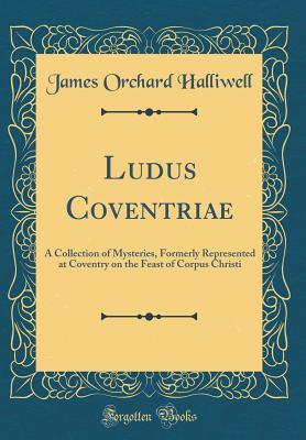 Read Online Ludus Coventriae: A Collection of Mysteries, Formerly Represented at Coventry on the Feast of Corpus Christi (Classic Reprint) - J.O. Halliwell-Phillipps | PDF