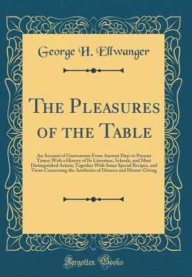 Read Online The Pleasures of the Table: An Account of Gastronomy from Ancient Days to Present Times; With a History of Its Literature, Schools, and Most Distinguished Artists; Together with Some Special Recipes, and Views Concerning the Aesthetics of Dinners and Dinn - George Herman Ellwanger | ePub