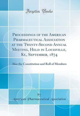 Read Online Proceedings of the American Pharmaceutical Association at the Twenty-Second Annual Meeting, Held in Louisville, Ky., September, 1874: Also the Constitution and Roll of Members (Classic Reprint) - American Pharmaceutical Association file in PDF