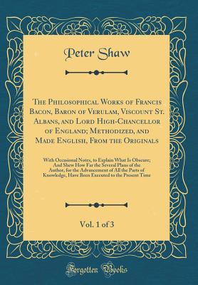 Full Download The Philosophical Works of Francis Bacon, Baron of Verulam, Viscount St. Albans, and Lord High-Chancellor of England; Methodized, and Made English, From the Originals, Vol. 1 of 3: With Occasional Notes, to Explain What Is Obscure; And Shew How Far the Se - Peter Shaw | ePub