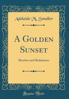 Read Online A Golden Sunset: Sketches and Meditations (Classic Reprint) - Adelaide M Smuller | ePub