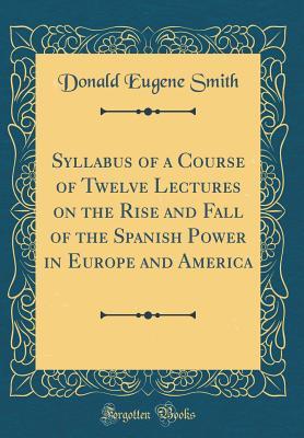 Read Syllabus of a Course of Twelve Lectures on the Rise and Fall of the Spanish Power in Europe and America (Classic Reprint) - Donald Eugene Smith | ePub