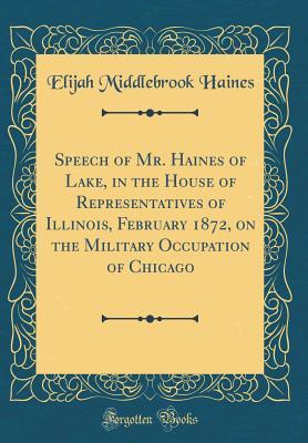 Full Download Speech of Mr. Haines of Lake, in the House of Representatives of Illinois, February 1872, on the Military Occupation of Chicago (Classic Reprint) - Elijah Middlebrook Haines file in PDF