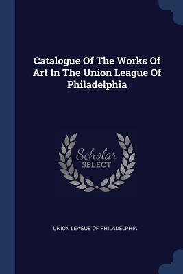 Download Catalogue of the Works of Art in the Union League of Philadelphia - Union League of Philadelphia | ePub