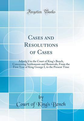 Read Cases and Resolutions of Cases: Adjudg'd in the Court of King's Bench, Concerning Settlements and Removals, from the First Year of King George I, to the Present Time (Classic Reprint) - Court Of King Bench | PDF