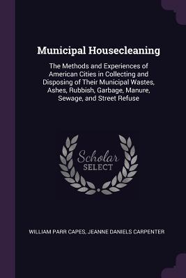 Read Online Municipal Housecleaning: The Methods and Experiences of American Cities in Collecting and Disposing of Their Municipal Wastes, Ashes, Rubbish, Garbage, Manure, Sewage, and Street Refuse - William Parr Capes | PDF