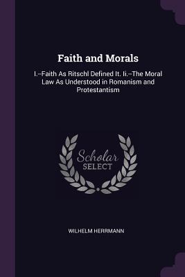 Download Faith and Morals: I.--Faith as Ritschl Defined It. II.--The Moral Law as Understood in Romanism and Protestantism - DR | PDF