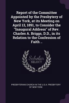 Read Online Report of the Committee Appointed by the Presbytery of New York, at Its Meeting on April 13, 1891, to Consider the Inaugural Address of REV. Charles A. Briggs, D.D., in Its Relation to the Confession of Faith .. - Presbyterian Church in the U S a Presby file in PDF
