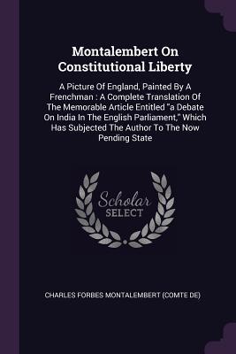 Read Online Montalembert on Constitutional Liberty: A Picture of England, Painted by a Frenchman: A Complete Translation of the Memorable Article Entitled a Debate on India in the English Parliament, Which Has Subjected the Author to the Now Pending State - Charles Forbes René de Montalembert | ePub