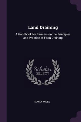 Read Online Land Draining: A Handbook for Farmers on the Principles and Practice of Farm Draining - Manly Miles | PDF