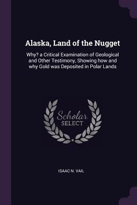 Read Online Alaska, Land of the Nugget: Why? a Critical Examination of Geological and Other Testimony, Showing How and Why Gold Was Deposited in Polar Lands - Isaac N Vail file in PDF