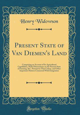 Full Download Present State of Van Diemen's Land: Comprising an Account of Its Agricultural Capabilities, with Observations on the Present State of Farming, &c. Pursued in That Colony, and Other Important Matters Connected with Emigration (Classic Reprint) - Henry Widowson | PDF