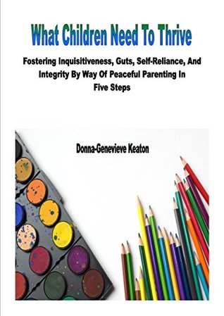 Full Download What Children Need To Thrive: Fostering Inquisitiveness, Guts, Self-Reliance, And Integrity By Way Of Peaceful Parenting In Five Steps - Donna-Genevieve Keaton | ePub