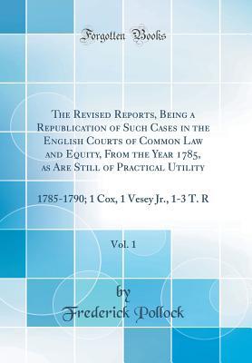 Read Online The Revised Reports, Being a Republication of Such Cases in the English Courts of Common Law and Equity, from the Year 1785, as Are Still of Practical Utility, Vol. 1: 1785-1790; 1 Cox, 1 Vesey Jr., 1-3 T. R (Classic Reprint) - Frederick Pollock | ePub