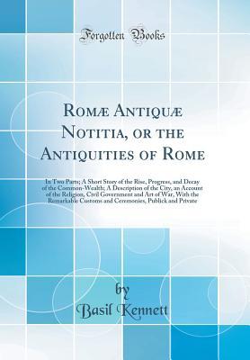 Read Rom� Antiqu� Notitia, or the Antiquities of Rome: In Two Parts; A Short Story of the Rise, Progress, and Decay of the Common-Wealth; A Description of the City, an Account of the Religion, Civil Government and Art of War, with the Remarkable Customs and - Basil Kennett | PDF