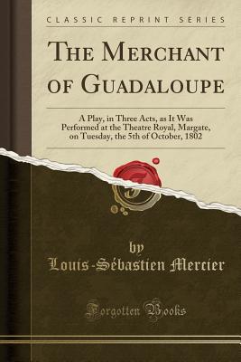 Read Online The Merchant of Guadaloupe: A Play, in Three Acts, as It Was Performed at the Theatre Royal, Margate, on Tuesday, the 5th of October, 1802 (Classic Reprint) - Louis-Sébastien Mercier | ePub