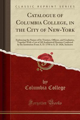 Download Catalogue of Columbia College, in the City of New-York: Embracing the Names of Its Trustees, Officers, and Graduates, Together with a List of All Academical Honours Conferred by the Institution from A. D. 1758 to A. D. 1826, Inclusive (Classic Reprint) - Columbia College | PDF