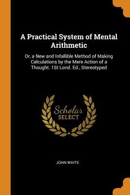 Read A Practical System of Mental Arithmetic: Or, a New and Infallible Method of Making Calculations by the Mere Action of a Thought. 1st Lond. Ed., Stereotyped - John White | PDF