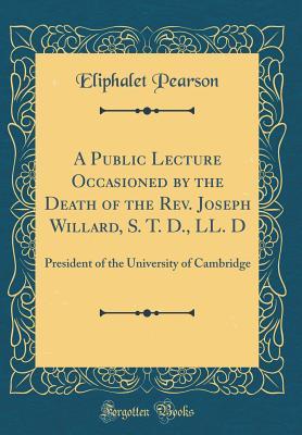 Full Download A Public Lecture Occasioned by the Death of the Rev. Joseph Willard, S. T. D., LL. D: President of the University of Cambridge (Classic Reprint) - Eliphalet Pearson file in PDF