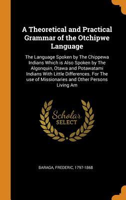 Read Online A Theoretical and Practical Grammar of the Otchipwe Language: The Language Spoken by the Chippewa Indians Which Is Also Spoken by the Algonquin, Otawa and Potawatami Indians with Little Differences. for the Use of Missionaries and Other Persons Living Am - Frederic Baraga file in ePub