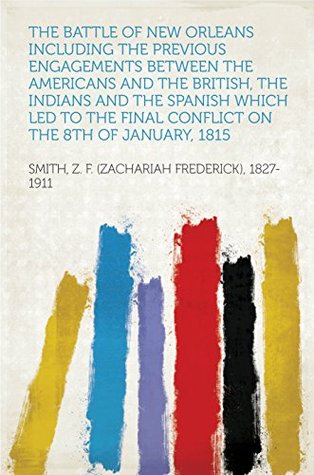 Read Online The Battle of New Orleans including the Previous Engagements between the Americans and the British, the Indians and the Spanish which led to the Final Conflict on the 8th of January, 1815 - Zachary F. Smith file in PDF