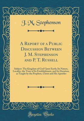 Read Online A Report of a Public Discussion Between J. M. Stephenson and P. T. Russell: Subject: The Kingdom of God Upon Earth; Its Nature, Locality, the Time of Its Establishment, and Its Duration, as Taught by the Prophets, Christ and His Apostles - J M Stephenson file in PDF