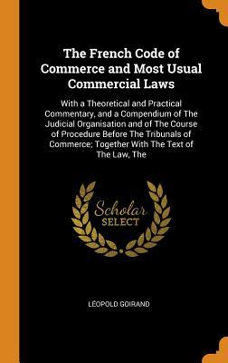 Read Online The French Code of Commerce and Most Usual Commercial Laws: With a Theoretical and Practical Commentary, and a Compendium of the Judicial Organisation and of the Course of Procedure Before the Tribunals of Commerce; Together with the Text of the Law, the - Leopold Goirand file in ePub