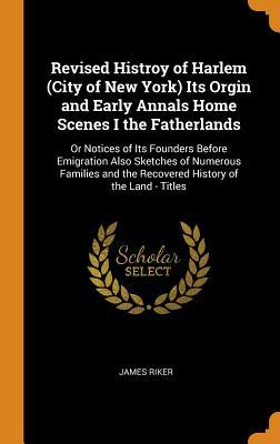 Read Online Revised Histroy of Harlem (City of New York) Its Orgin and Early Annals Home Scenes I the Fatherlands: Or Notices of Its Founders Before Emigration Also Sketches of Numerous Families and the Recovered History of the Land - Titles - James Riker | PDF