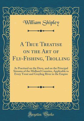 Full Download A True Treatise on the Art of Fly-Fishing, Trolling: As Practised on the Dove, and on the Principal Streams of the Midland Counties, Applicable to Every Trout and Grayling River in the Empire (Classic Reprint) - William Shipley | PDF