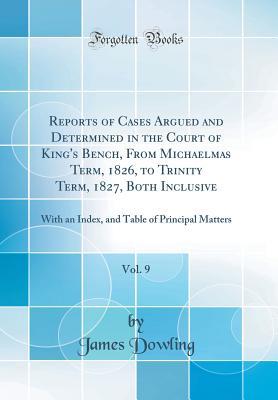 Full Download Reports of Cases Argued and Determined in the Court of King's Bench, from Michaelmas Term, 1826, to Trinity Term, 1827, Both Inclusive, Vol. 9: With an Index, and Table of Principal Matters (Classic Reprint) - James Dowling | ePub